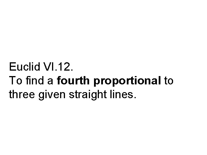 Euclid VI. 12. To find a fourth proportional to three given straight lines. 