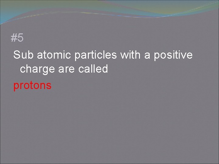 #5 Sub atomic particles with a positive charge are called protons 