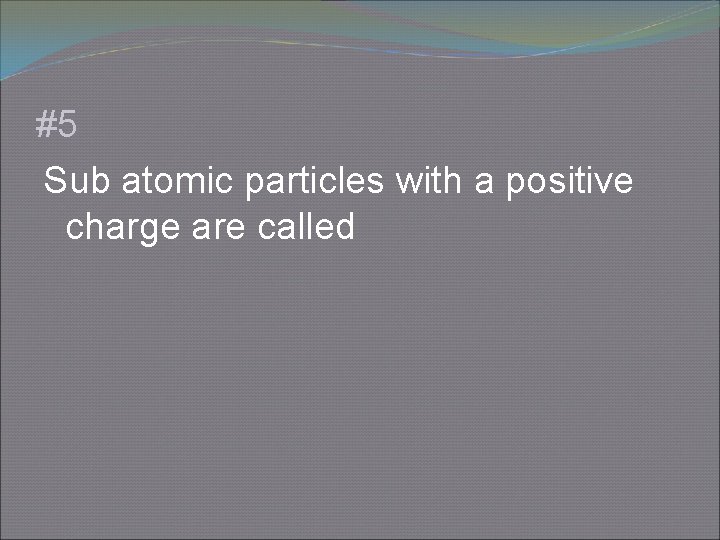 #5 Sub atomic particles with a positive charge are called 