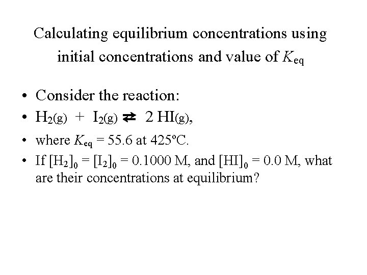 Calculating equilibrium concentrations using initial concentrations and value of Keq • Consider the reaction: