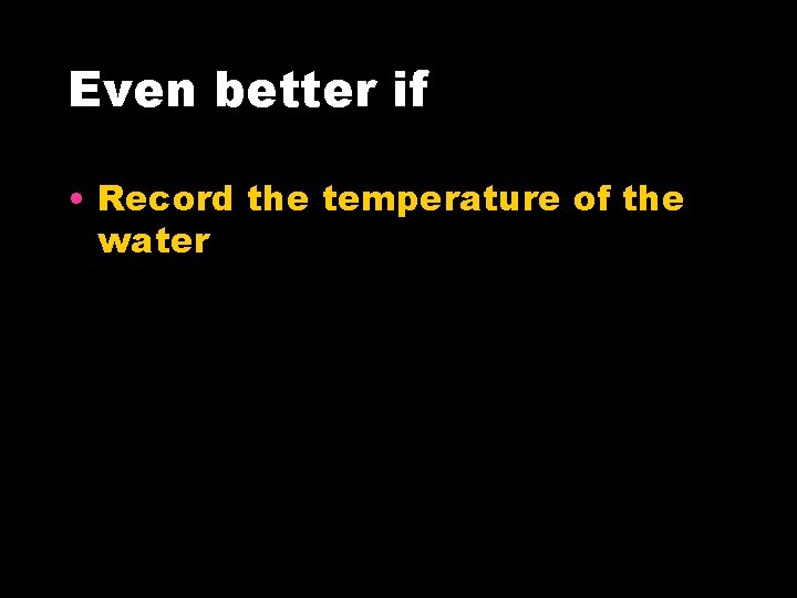 Even better if • Record the temperature of the water 