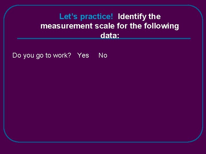 Let’s practice! Identify the measurement scale for the following data: Do you go to