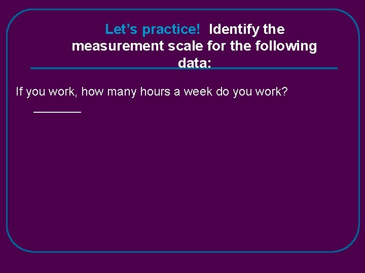Let’s practice! Identify the measurement scale for the following data: If you work, how