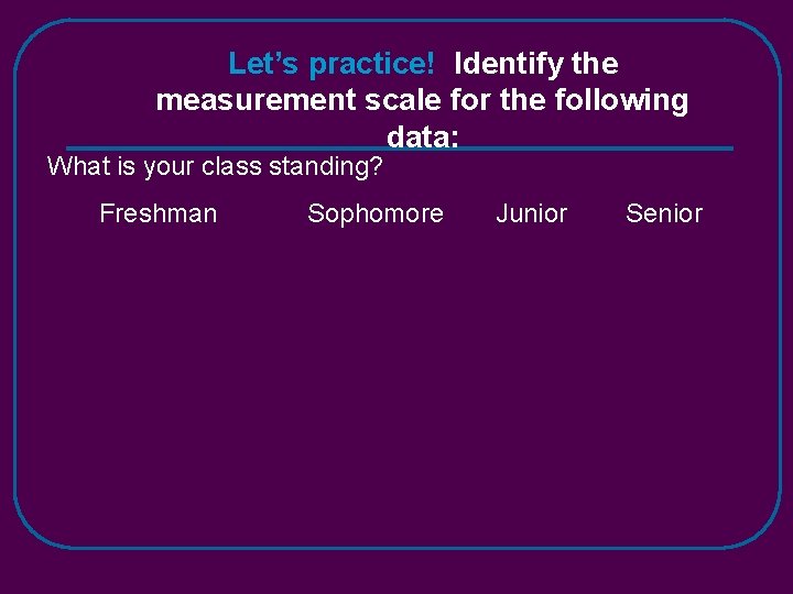 Let’s practice! Identify the measurement scale for the following data: What is your class