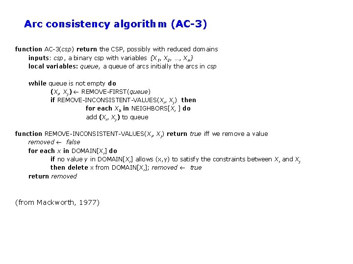 Arc consistency algorithm (AC-3) function AC-3(csp) return the CSP, possibly with reduced domains inputs: