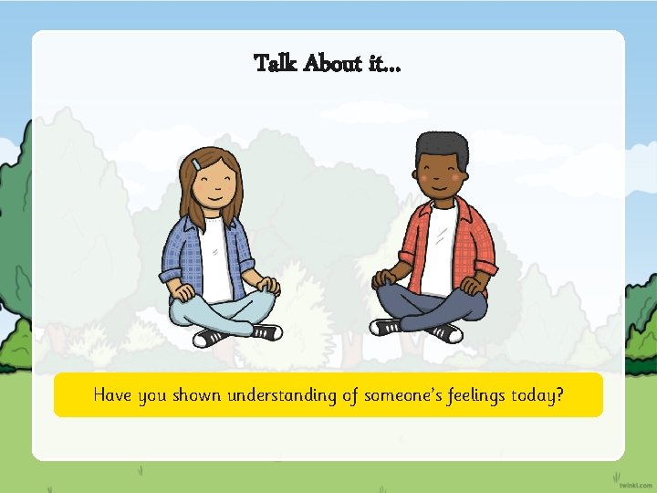 Talk About it… Have you shown understanding of someone’s feelings today? 