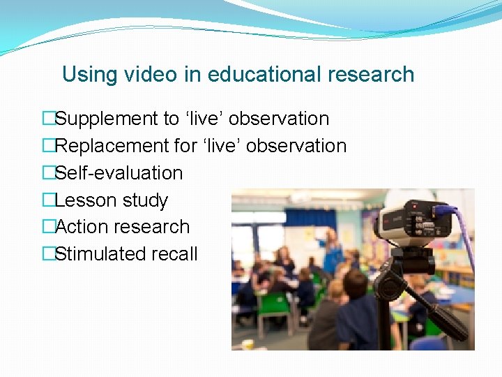 Using video in educational research �Supplement to ‘live’ observation �Replacement for ‘live’ observation �Self-evaluation