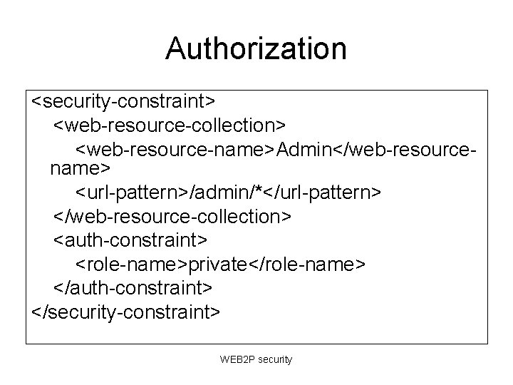 Authorization <security-constraint> <web-resource-collection> <web-resource-name>Admin</web-resourcename> <url-pattern>/admin/*</url-pattern> </web-resource-collection> <auth-constraint> <role-name>private</role-name> </auth-constraint> </security-constraint> WEB 2 P security Authorization <security-constraint> <web-resource-collection> <web-resource-name>Admin</web-resourcename> <url-pattern>/admin/*</url-pattern> </web-resource-collection> <auth-constraint> <role-name>private</role-name> </auth-constraint> </security-constraint> WEB 2 P security