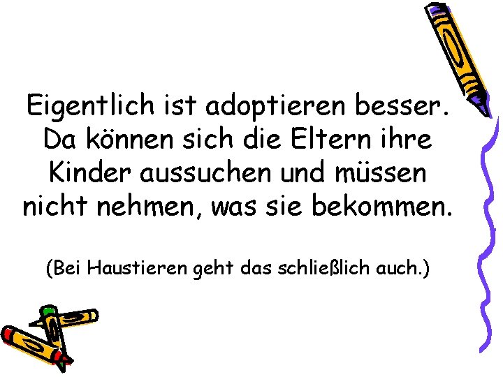 Eigentlich ist adoptieren besser. Da können sich die Eltern ihre Kinder aussuchen und müssen