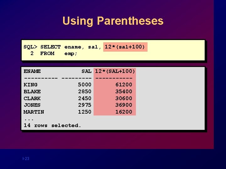 Using Parentheses SQL> SELECT ename, sal, 12*(sal+100) 2 FROM emp; ENAME SAL 12*(SAL+100) ----------KING Using Parentheses SQL> SELECT ename, sal, 12*(sal+100) 2 FROM emp; ENAME SAL 12*(SAL+100) ----------KING
