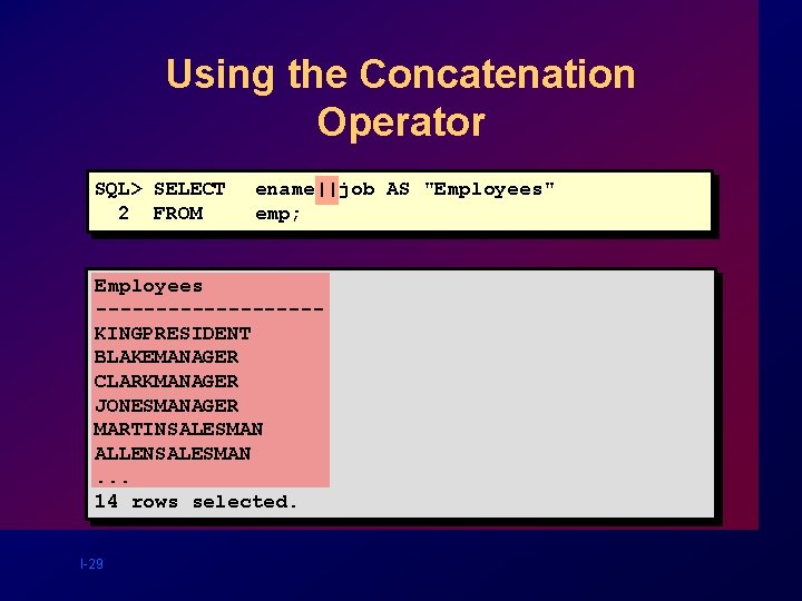 Using the Concatenation Operator SQL> SELECT 2 FROM ename||job AS "Employees" emp; Employees ---------KINGPRESIDENT Using the Concatenation Operator SQL> SELECT 2 FROM ename||job AS "Employees" emp; Employees ---------KINGPRESIDENT