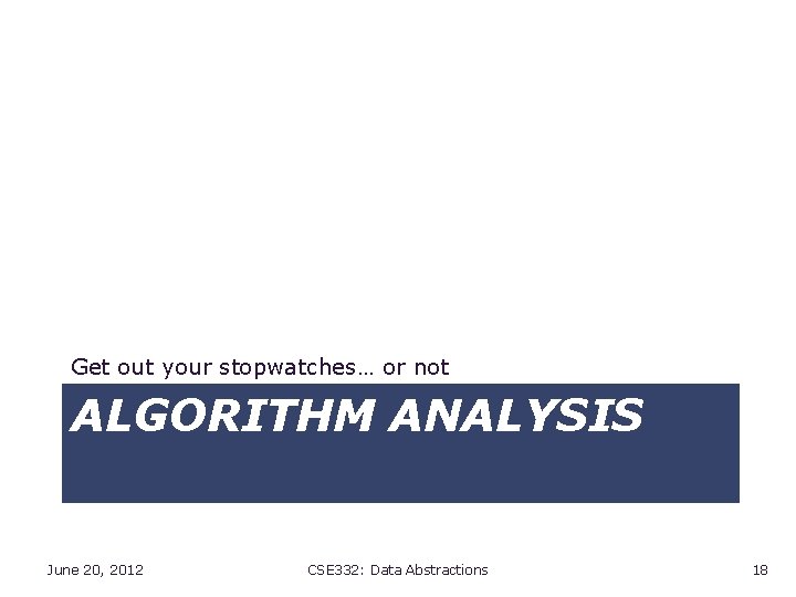 Get out your stopwatches… or not ALGORITHM ANALYSIS June 20, 2012 CSE 332: Data