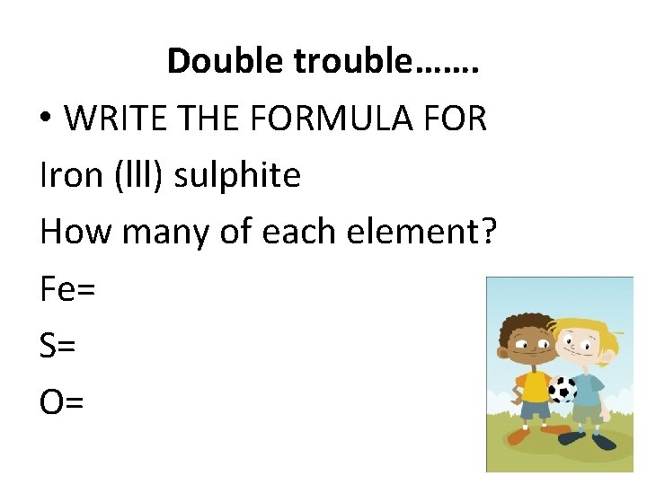 Double trouble……. • WRITE THE FORMULA FOR Iron (lll) sulphite How many of each