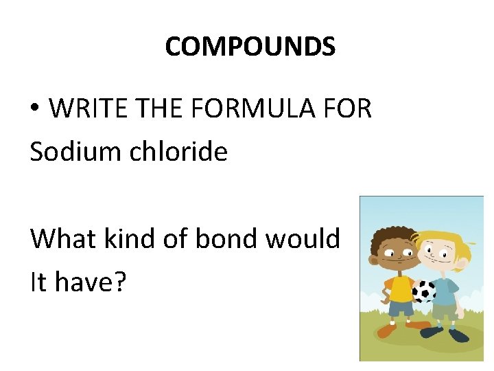 COMPOUNDS • WRITE THE FORMULA FOR Sodium chloride What kind of bond would It