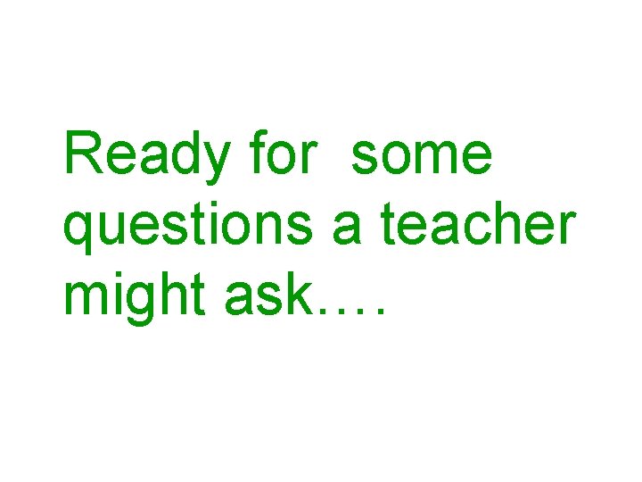 Ready for some questions a teacher might ask…. 