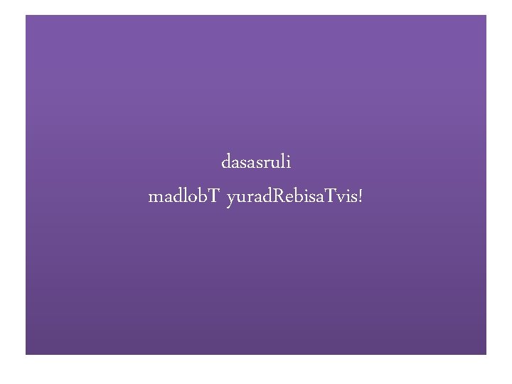 dasasruli madlob. T yurad. Rebisa. Tvis! 