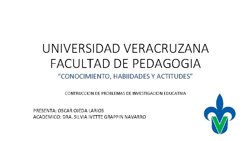 UNIVERSIDAD VERACRUZANA FACULTAD DE PEDAGOGIA “CONOCIMIENTO, HABIIDADES Y ACTITUDES” CONTRUCCION DE PROBLEMAS DE INVESTIGACION