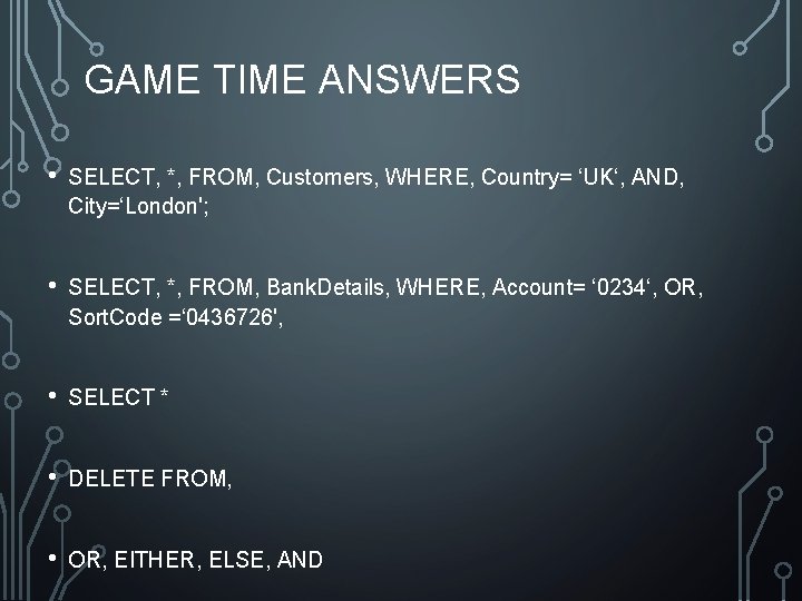 GAME TIME ANSWERS • SELECT, *, FROM, Customers, WHERE, Country= ‘UK‘, AND, City=‘London'; • GAME TIME ANSWERS • SELECT, *, FROM, Customers, WHERE, Country= ‘UK‘, AND, City=‘London'; •