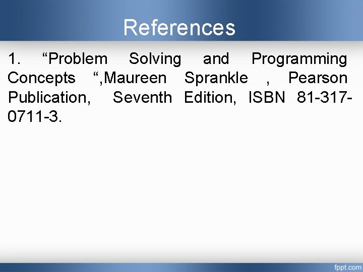 References 1. “Problem Solving and Programming Concepts “, Maureen Sprankle , Pearson Publication, Seventh References 1. “Problem Solving and Programming Concepts “, Maureen Sprankle , Pearson Publication, Seventh