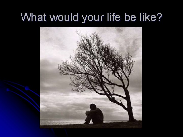 What would your life be like? 