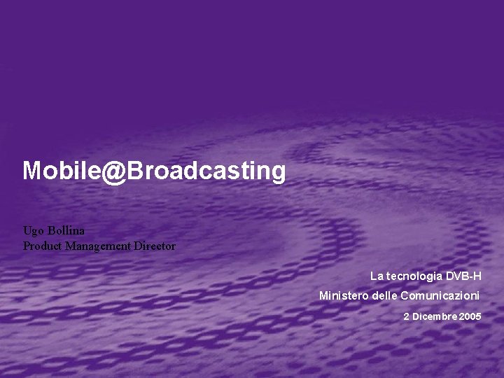 Mobile@Broadcasting Ugo Bollina Product Management Director La tecnologia DVB-H Ministero delle Comunicazioni 2 Dicembre Mobile@Broadcasting Ugo Bollina Product Management Director La tecnologia DVB-H Ministero delle Comunicazioni 2 Dicembre