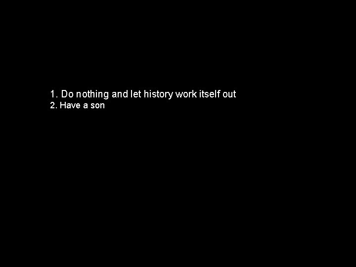 1. Do nothing and let history work itself out 2. Have a son 