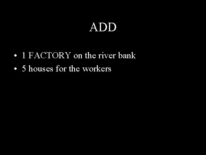 ADD • 1 FACTORY on the river bank • 5 houses for the workers