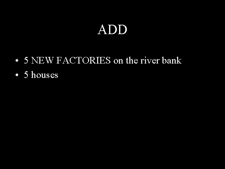 ADD • 5 NEW FACTORIES on the river bank • 5 houses 