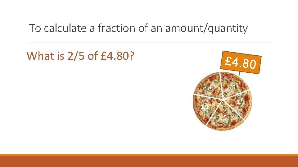 To calculate a fraction of an amount/quantity What is 2/5 of £ 4. 80? To calculate a fraction of an amount/quantity What is 2/5 of £ 4. 80?
