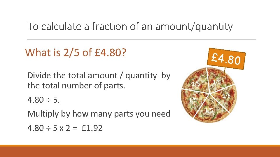 To calculate a fraction of an amount/quantity What is 2/5 of £ 4. 80? To calculate a fraction of an amount/quantity What is 2/5 of £ 4. 80?