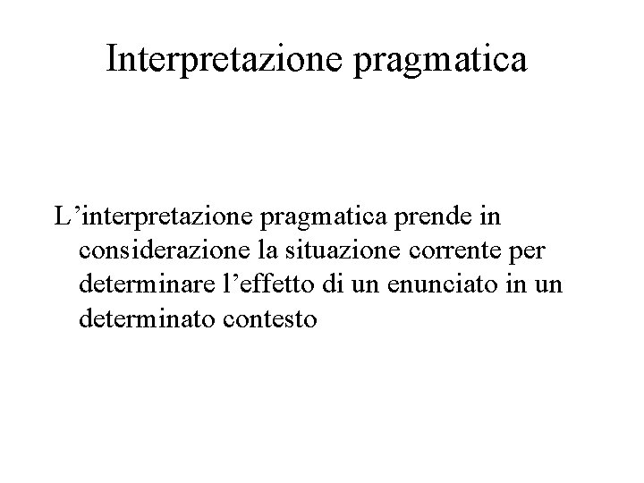 Interpretazione pragmatica L’interpretazione pragmatica prende in considerazione la situazione corrente per determinare l’effetto di