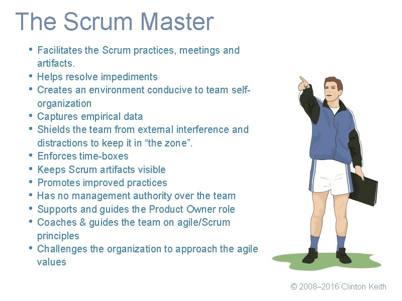 The Scrum Master • • • Facilitates the Scrum practices, meetings and artifacts. Helps
