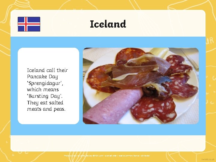 Iceland call their Pancake Day ‘Sprengidagur’, which means ‘Bursting Day’. They eat salted meats