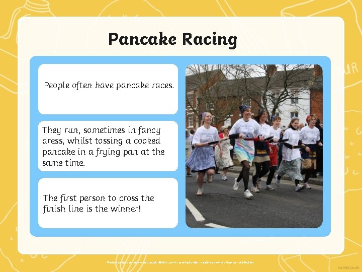 Pancake Racing People often have pancake races. They run, sometimes in fancy dress, whilst