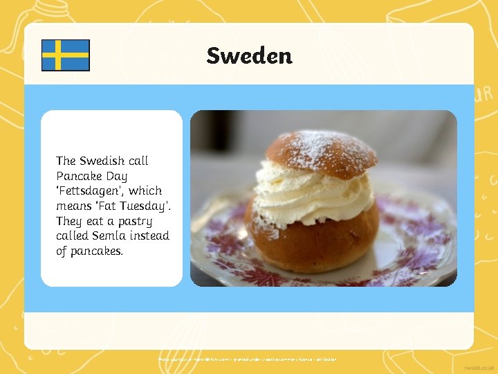 Sweden The Swedish call Pancake Day ‘Fettsdagen’, which means ‘Fat Tuesday’. They eat a