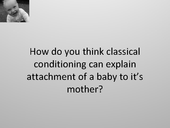 How do you think classical conditioning can explain attachment of a baby to it’s