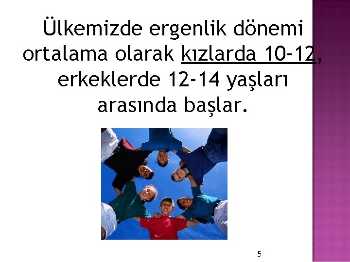 Ülkemizde ergenlik dönemi ortalama olarak kızlarda 10 -12, erkeklerde 12 -14 yaşları arasında başlar.