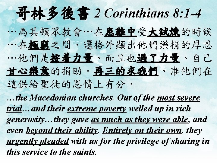 哥林多後書 2 Corinthians 8: 1 -4 …馬其頓眾教會…在患難中受大試煉的時候 …在極窮之間、還格外顯出他們樂捐的厚恩 …他們是按着力量、而且也過了力量、自己 甘心樂意的捐助．再三的求我們、准他們在 這供給聖徒的恩情上有分． …the Macedonian churches.