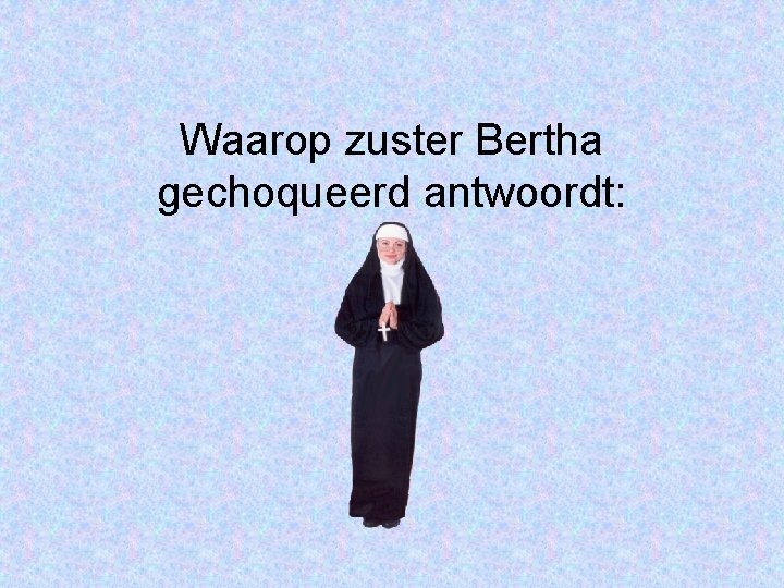 Waarop zuster Bertha gechoqueerd antwoordt: 