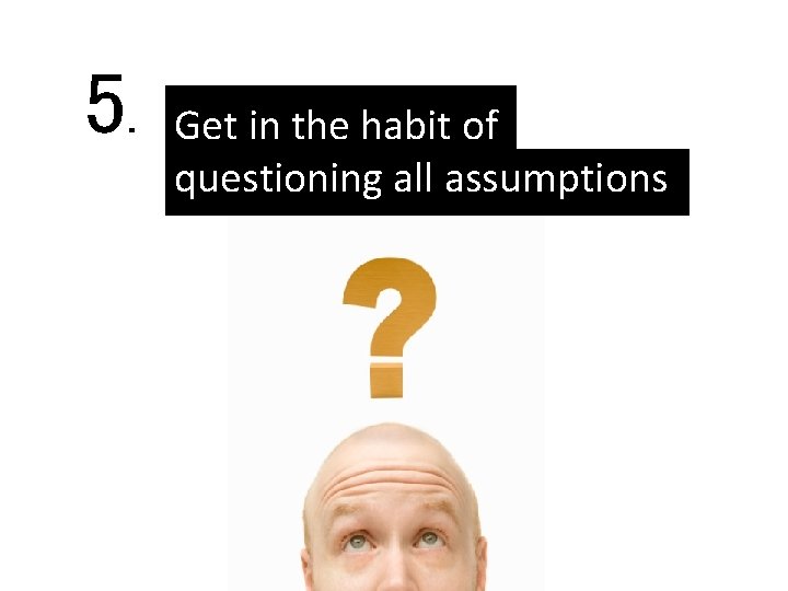 5. Get in the habit of questioning all assumptions 