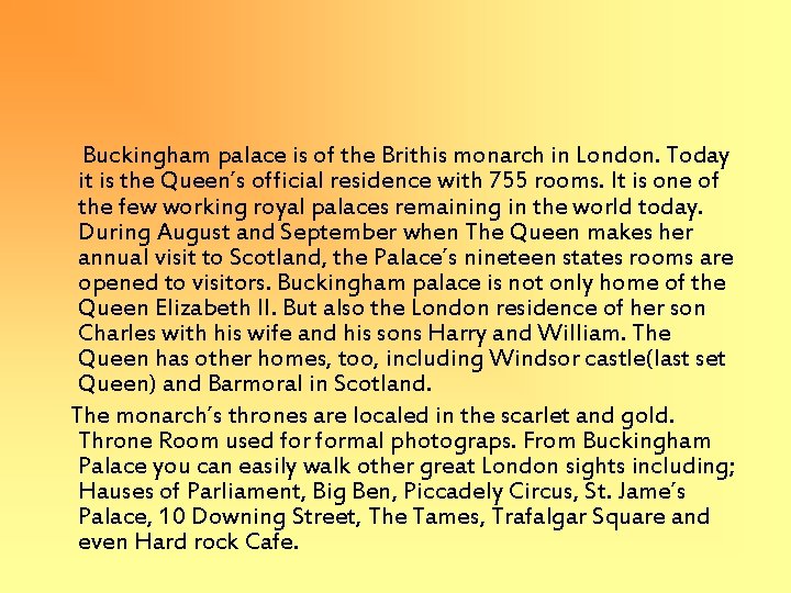 Buckingham palace is of the Brithis monarch in London. Today it is the Queen´s