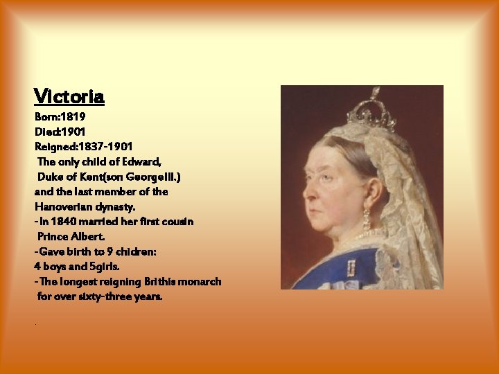 Victoria Born: 1819 Died: 1901 Reigned: 1837 -1901 The only child of Edward, Duke Victoria Born: 1819 Died: 1901 Reigned: 1837 -1901 The only child of Edward, Duke
