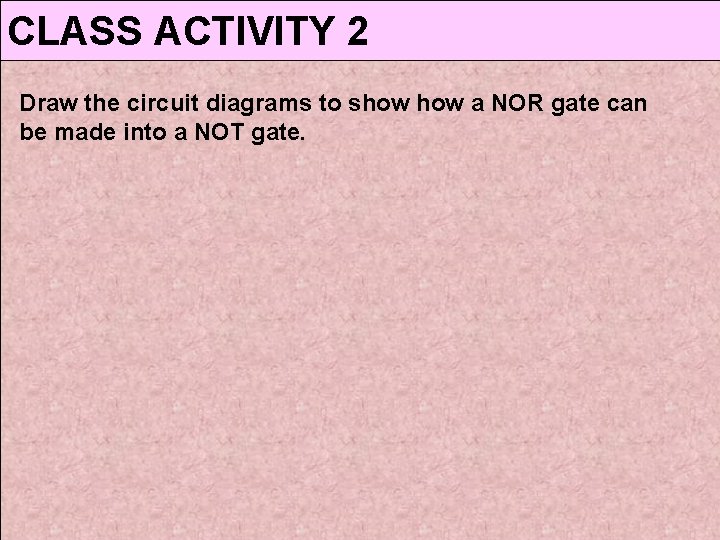 CLASS ACTIVITY 2 Draw the circuit diagrams to show a NOR gate can be