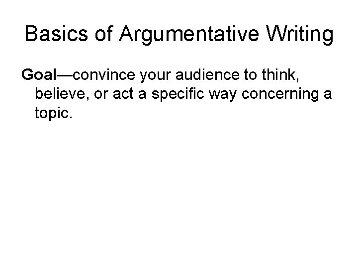 Basics of Argumentative Writing Goal—convince your audience to think, believe, or act a specific