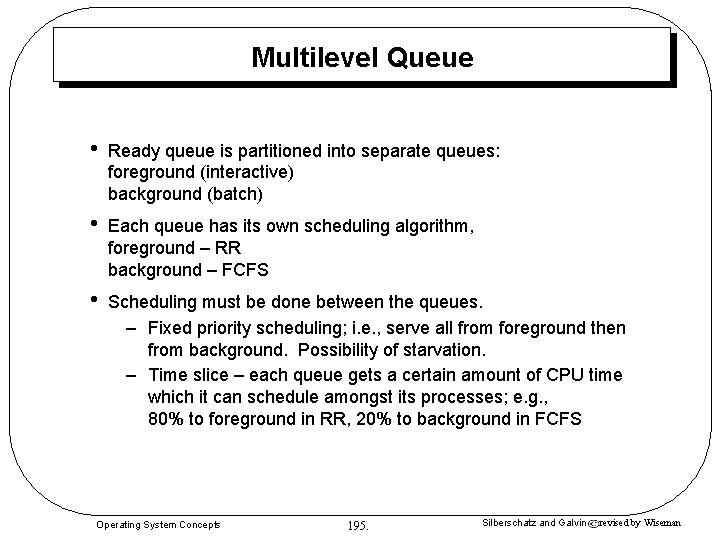 Multilevel Queue • Ready queue is partitioned into separate queues: foreground (interactive) background (batch) Multilevel Queue • Ready queue is partitioned into separate queues: foreground (interactive) background (batch)