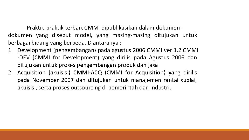 Praktik-praktik terbaik CMMI dipublikasikan dalam dokumen yang disebut model, yang masing-masing ditujukan untuk berbagai