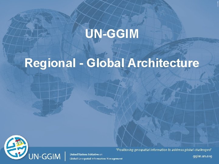 UN-GGIM Regional - Global Architecture “Positioning geospatial information to address global challenges” ggim. un.