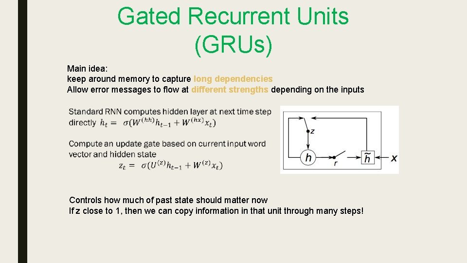 Gated Recurrent Units (GRUs) Main idea: keep around memory to capture long dependencies Allow Gated Recurrent Units (GRUs) Main idea: keep around memory to capture long dependencies Allow