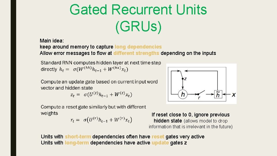 Gated Recurrent Units (GRUs) Main idea: keep around memory to capture long dependencies Allow Gated Recurrent Units (GRUs) Main idea: keep around memory to capture long dependencies Allow