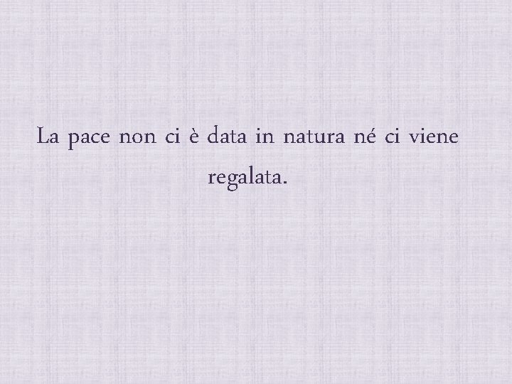 La pace non ci è data in natura né ci viene regalata. 